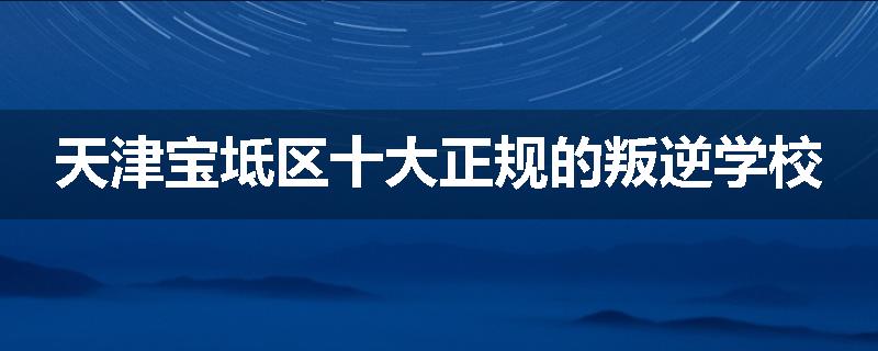 天津宝坻区十大正规的叛逆学校