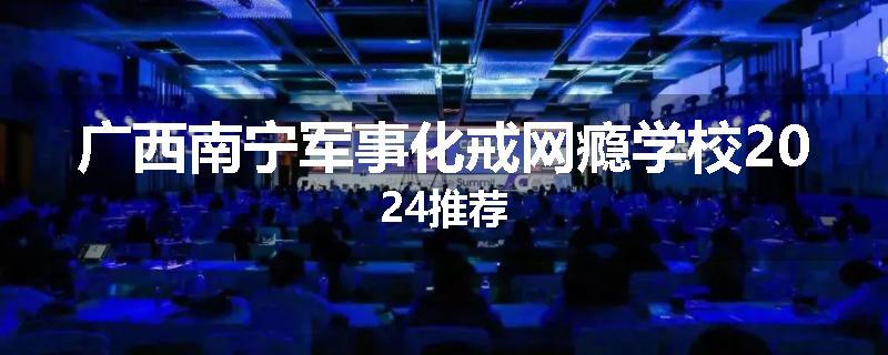 广西南宁军事化戒网瘾学校2024推荐