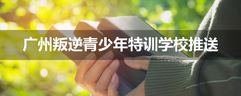 广州叛逆青少年特训学校推送