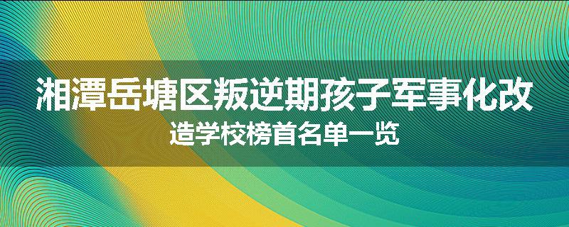 湘潭岳塘区叛逆期孩子军事化改造学校榜首名单一览