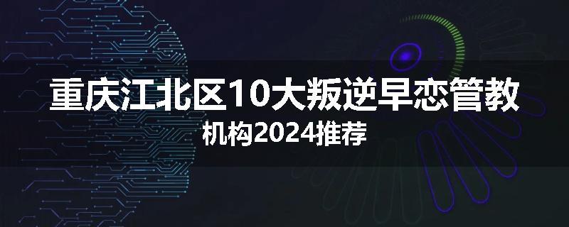 重庆江北区10大叛逆早恋管教机构2024推荐