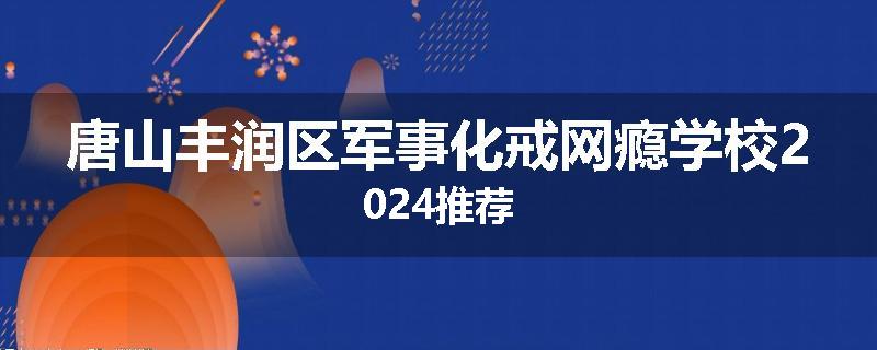 唐山丰润区军事化戒网瘾学校2024推荐