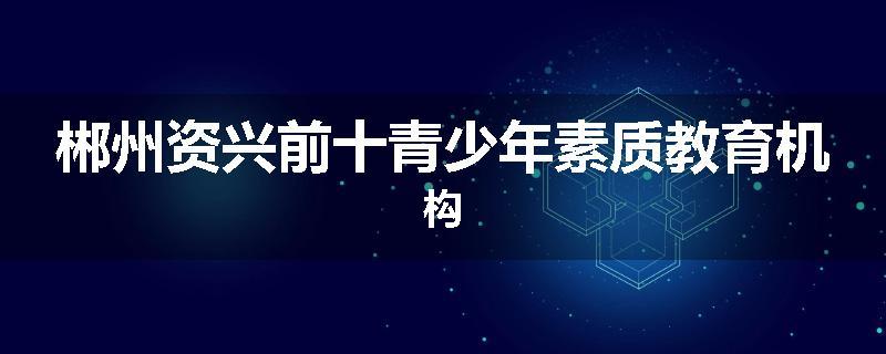郴州资兴前十青少年素质教育机构