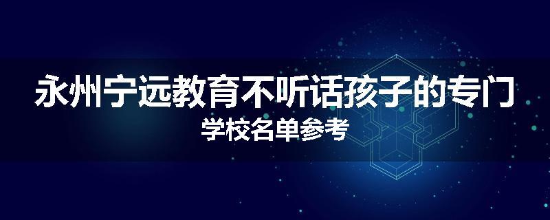 永州宁远教育不听话孩子的专门学校名单参考