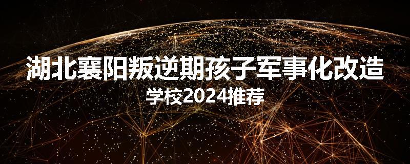 湖北襄阳叛逆期孩子军事化改造学校2024推荐