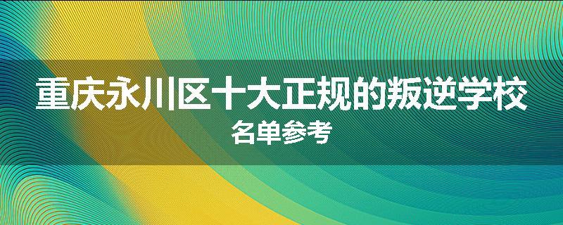 重庆永川区十大正规的叛逆学校名单参考
