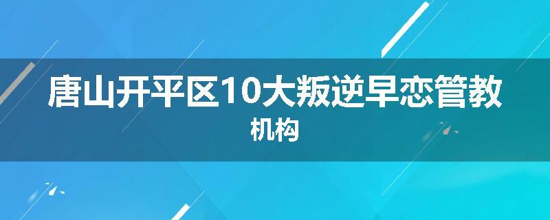 唐山开平区10大叛逆早恋管教机构