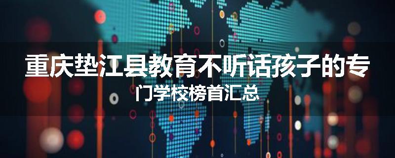 重庆垫江县教育不听话孩子的专门学校榜首汇总