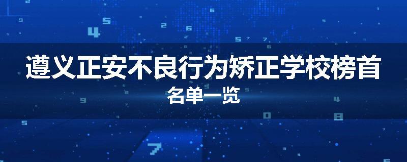 遵义正安不良行为矫正学校榜首名单一览