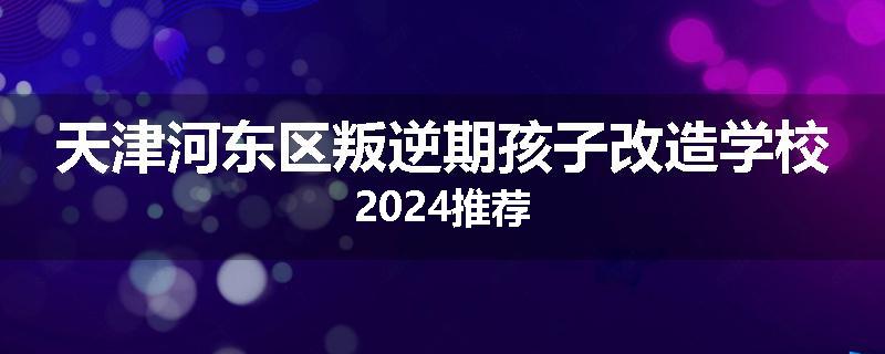 天津河东区叛逆期孩子改造学校2024推荐