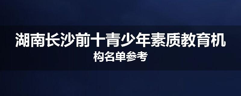 湖南长沙前十青少年素质教育机构名单参考