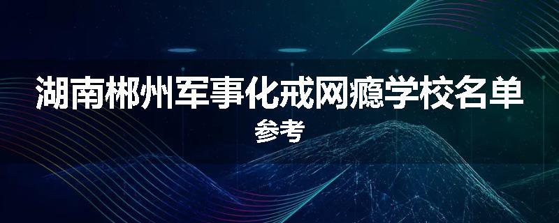 湖南郴州军事化戒网瘾学校名单参考