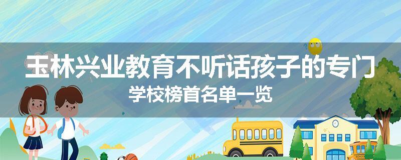 玉林兴业教育不听话孩子的专门学校榜首名单一览