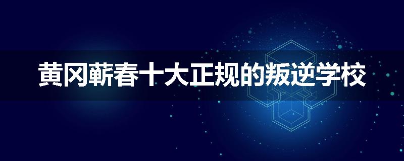 黄冈蕲春十大正规的叛逆学校