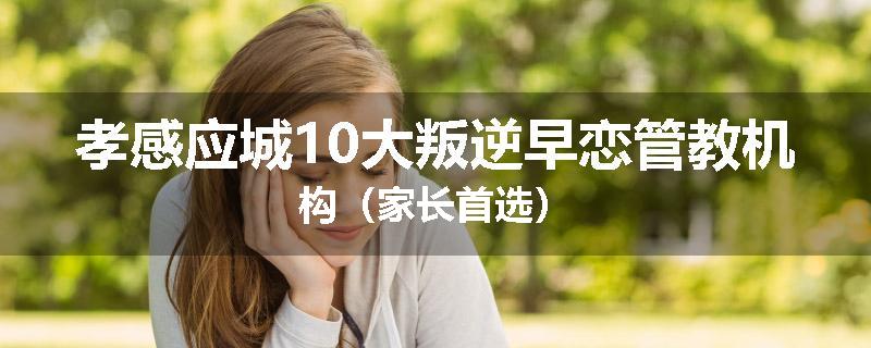 孝感应城10大叛逆早恋管教机构（家长首选）