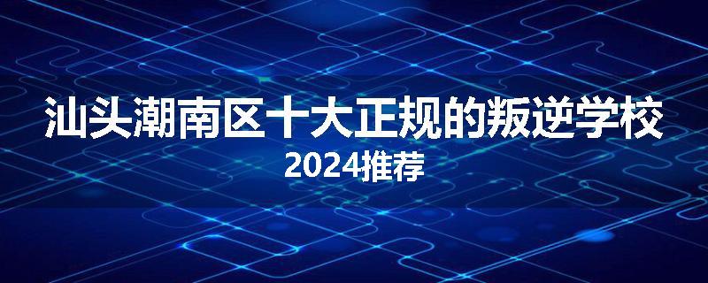 汕头潮南区十大正规的叛逆学校2024推荐