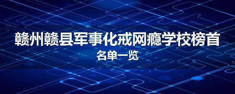 赣州赣县军事化戒网瘾学校榜首名单一览