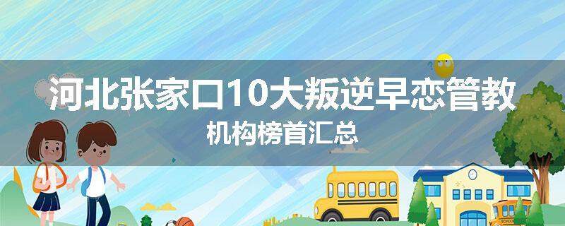 河北张家口10大叛逆早恋管教机构榜首汇总