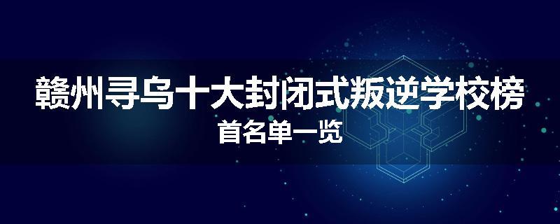 赣州寻乌十大封闭式叛逆学校榜首名单一览