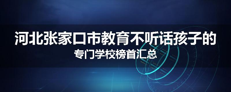 河北张家口市教育不听话孩子的专门学校榜首汇总