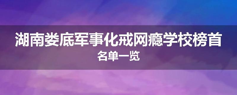 湖南娄底军事化戒网瘾学校榜首名单一览