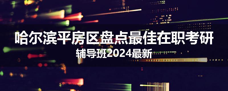哈尔滨平房区盘点最佳在职考研辅导班2024最新