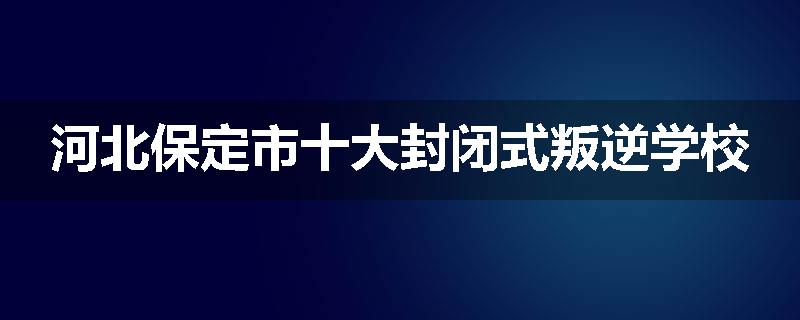 河北保定市十大封闭式叛逆学校