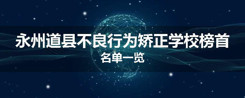 永州道县不良行为矫正学校榜首名单一览
