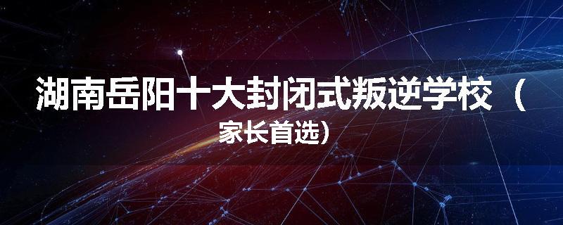 湖南岳阳十大封闭式叛逆学校（家长首选）