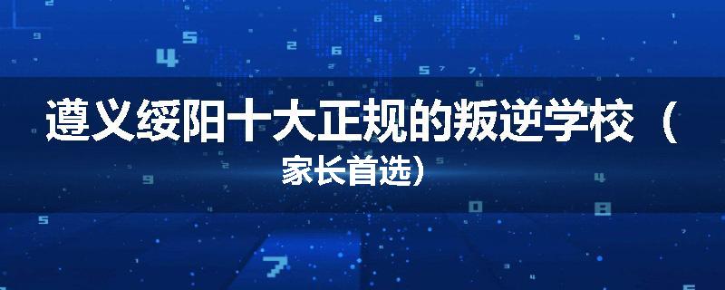 遵义绥阳十大正规的叛逆学校（家长首选）
