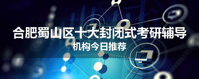 合肥蜀山区十大封闭式考研辅导机构今日推荐