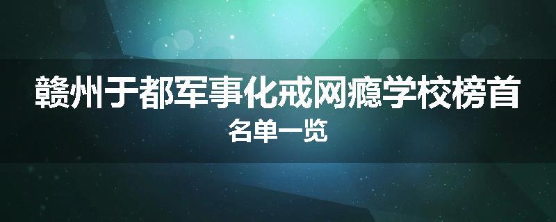 赣州于都军事化戒网瘾学校榜首名单一览