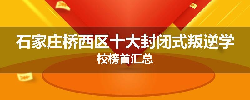 石家庄桥西区十大封闭式叛逆学校榜首汇总