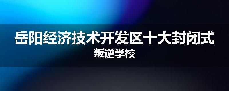 岳阳经济技术开发区十大封闭式叛逆学校