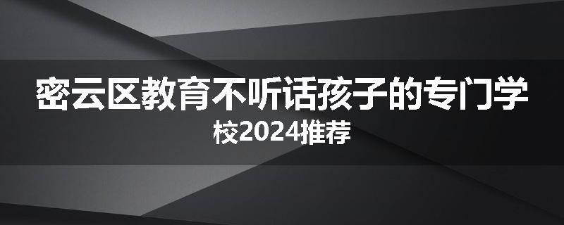 密云区教育不听话孩子的专门学校2024推荐