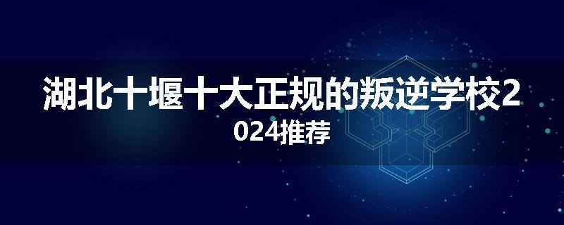 湖北十堰十大正规的叛逆学校2024推荐