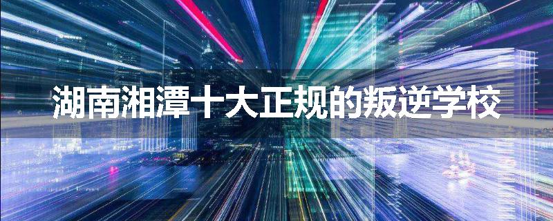 湖南湘潭十大正规的叛逆学校