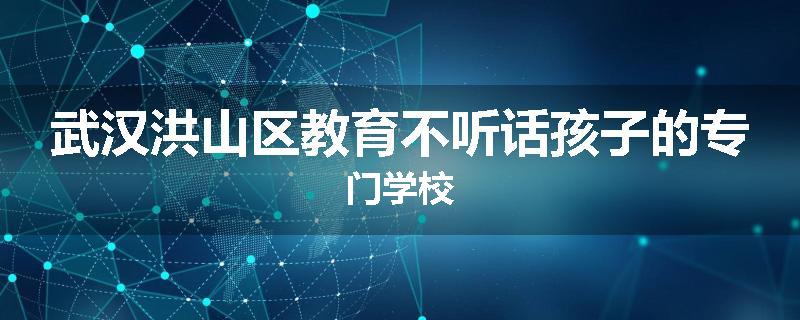 武汉洪山区教育不听话孩子的专门学校