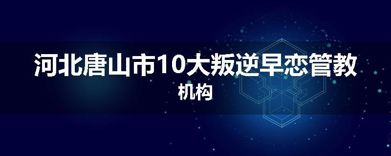 河北唐山市10大叛逆早恋管教机构