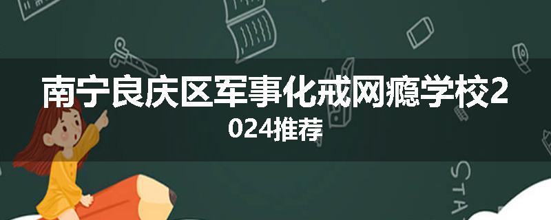 南宁良庆区军事化戒网瘾学校2024推荐