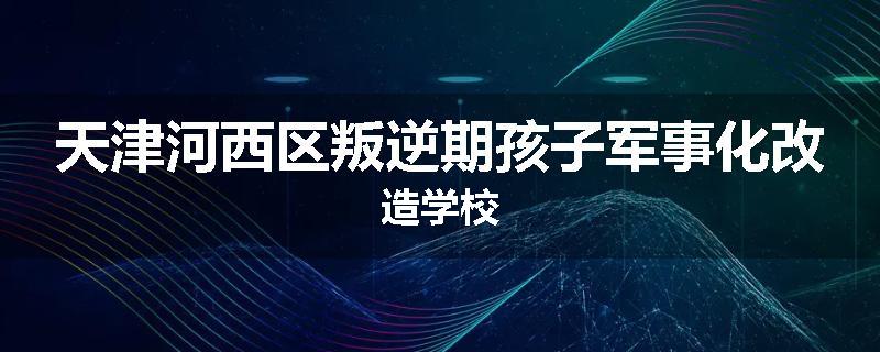 天津河西区叛逆期孩子军事化改造学校