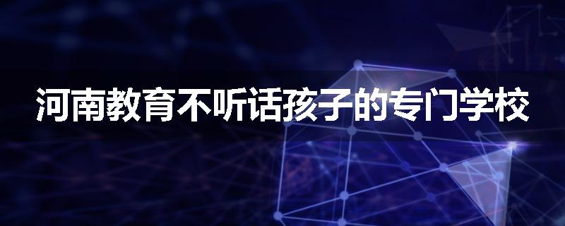 河南教育不听话孩子的专门学校