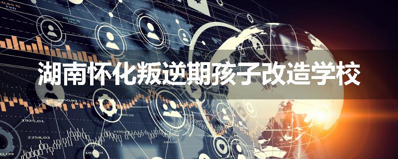湖南怀化叛逆期孩子改造学校