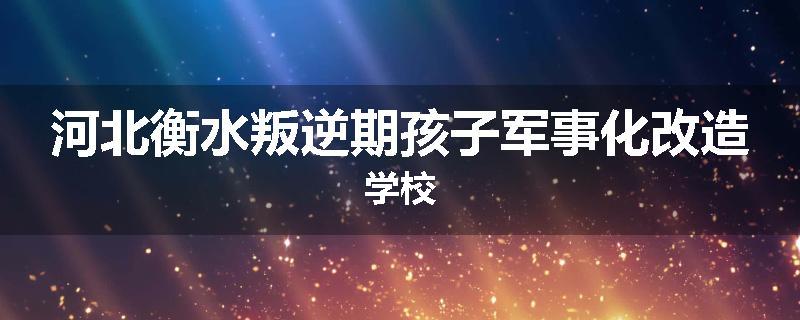 河北衡水叛逆期孩子军事化改造学校