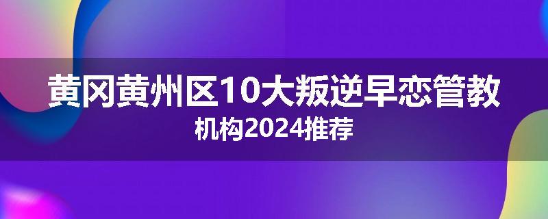 黄冈黄州区10大叛逆早恋管教机构2024推荐