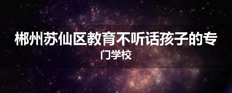 郴州苏仙区教育不听话孩子的专门学校