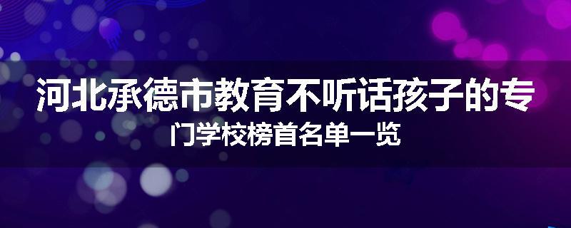 河北承德市教育不听话孩子的专门学校榜首名单一览
