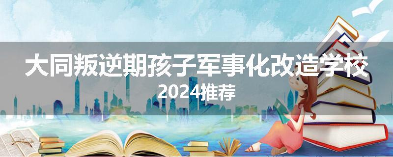 大同叛逆期孩子军事化改造学校2024推荐