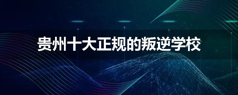 贵州十大正规的叛逆学校