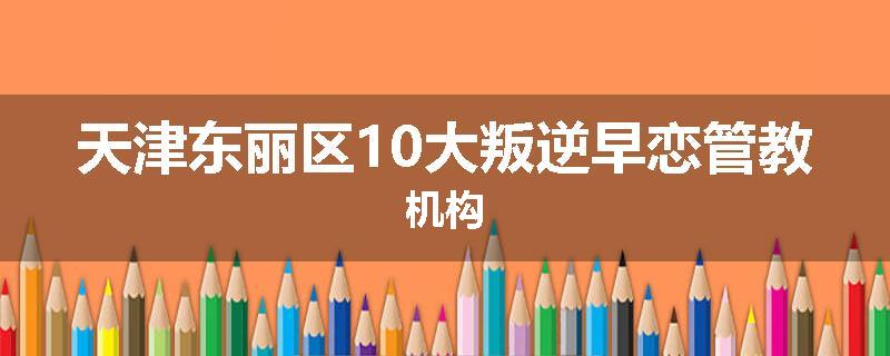 天津东丽区10大叛逆早恋管教机构